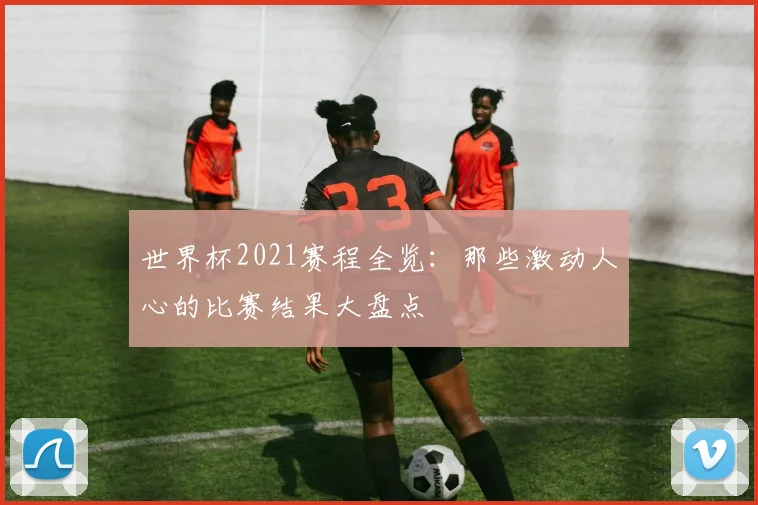 世界杯2021赛程全览:那些激动人心的比赛结果大盘点