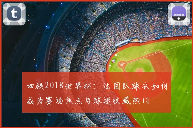 回顾2018世界杯:法国队球衣如何成为赛场焦点与球迷收藏热门