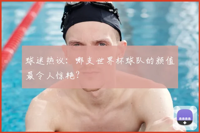 球迷热议:哪支世界杯球队的颜值最令人惊艳?