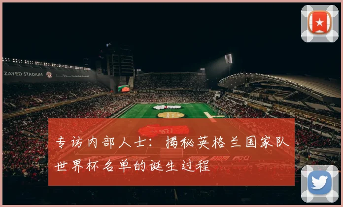 专访内部人士:揭秘英格兰国家队世界杯名单的诞生过程