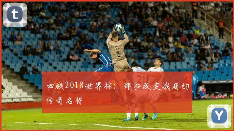 回顾2018世界杯：那些改变战局的传奇名将