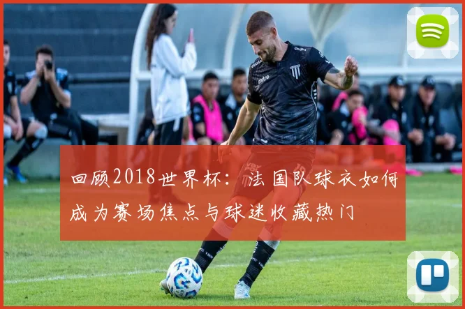 回顾2018世界杯:法国队球衣如何成为赛场焦点与球迷收藏热门