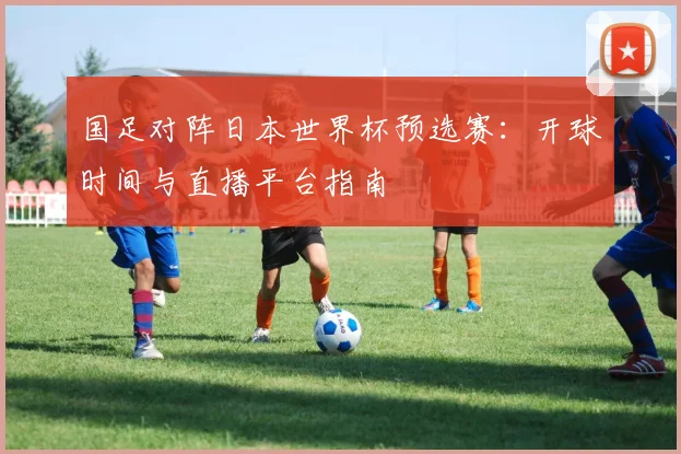 国足对阵日本世界杯预选赛：开球时间与直播平台指南