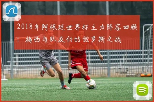 2018年阿根廷世界杯主力阵容回顾：梅西与队友们的俄罗斯之战