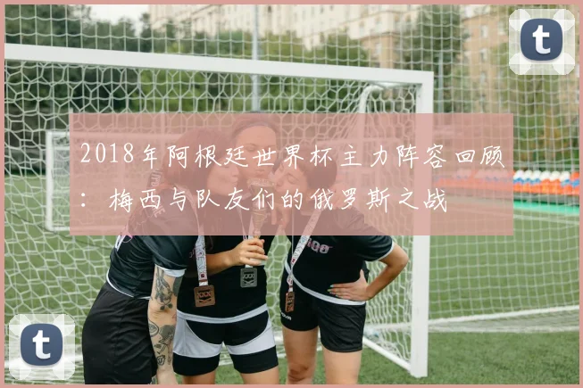 2018年阿根廷世界杯主力阵容回顾：梅西与队友们的俄罗斯之战