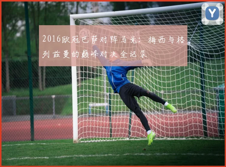 2016欧冠巴萨对阵马竞：梅西与格列兹曼的巅峰对决全记录