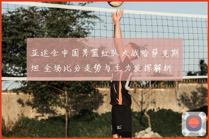 亚运会中国男篮红队大战哈萨克斯坦 全场比分走势与主力发挥解析