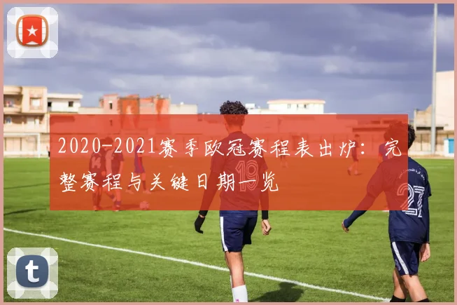 2020-2021赛季欧冠赛程表出炉：完整赛程与关键日期一览