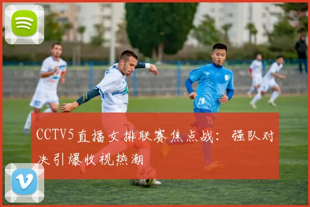 CCTV5直播女排联赛焦点战：强队对决引爆收视热潮