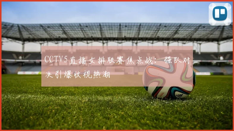 CCTV5直播女排联赛焦点战：强队对决引爆收视热潮