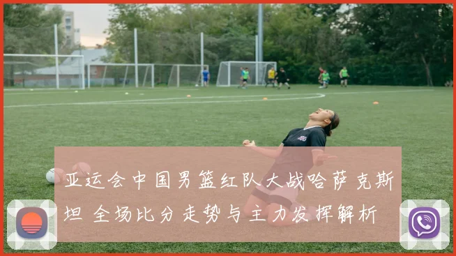 亚运会中国男篮红队大战哈萨克斯坦 全场比分走势与主力发挥解析